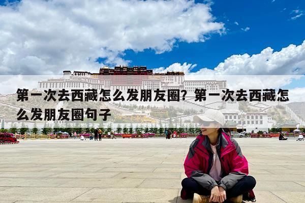 第一次去西藏怎么发朋友圈?第一次去西藏怎么发朋友圈句子