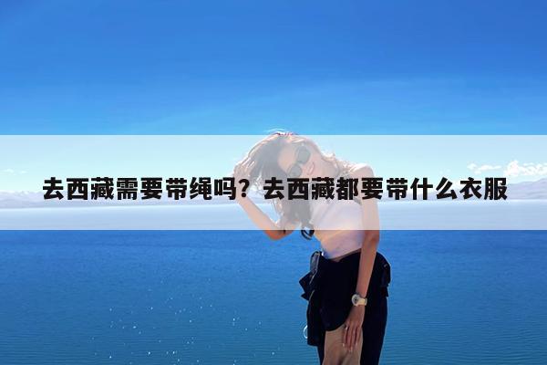 去西藏需要带绳吗?去西藏都要带什么衣服