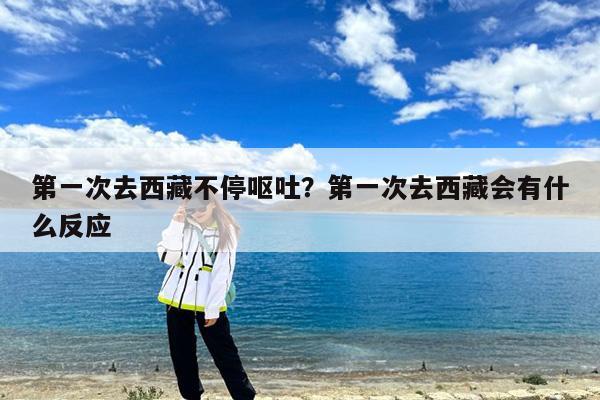 第一次去西藏不停呕吐?第一次去西藏会有什么反应