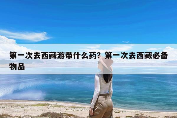 第一次去西藏游带什么药?第一次去西藏必备物品