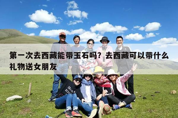 第一次去西藏能带玉石吗?去西藏可以带什么礼物送女朋友