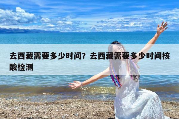 去西藏需要多少时间?去西藏需要多少时间核酸检测