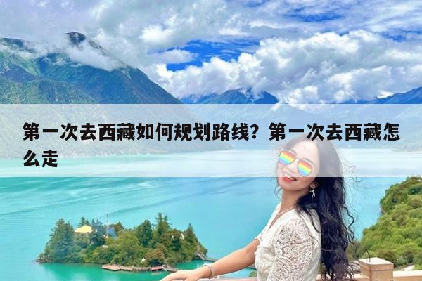 第一次去西藏如何规划路线?第一次去西藏怎么走