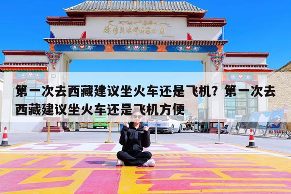 第一次去西藏建议坐火车还是飞机?第一次去西藏建议坐火车还是飞机方便