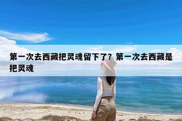 第一次去西藏把灵魂留下了?第一次去西藏是把灵魂