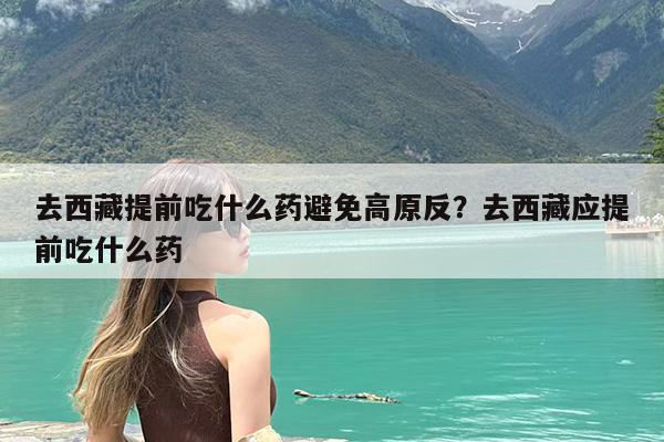 去西藏提前吃什么药避免高原反?去西藏应提前吃什么药