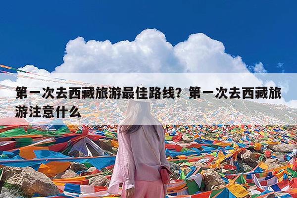 第一次去西藏旅游最佳路线?第一次去西藏旅游注意什么