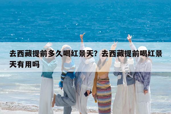 去西藏提前多久喝红景天?去西藏提前喝红景天有用吗