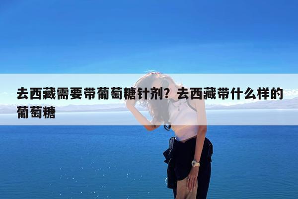 去西藏需要带葡萄糖针剂?去西藏带什么样的葡萄糖