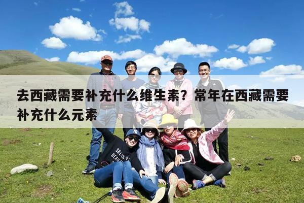 去西藏需要补充什么维生素?常年在西藏需要补充什么元素