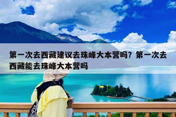 第一次去西藏建议去珠峰大本营吗?第一次去西藏能去珠峰大本营吗