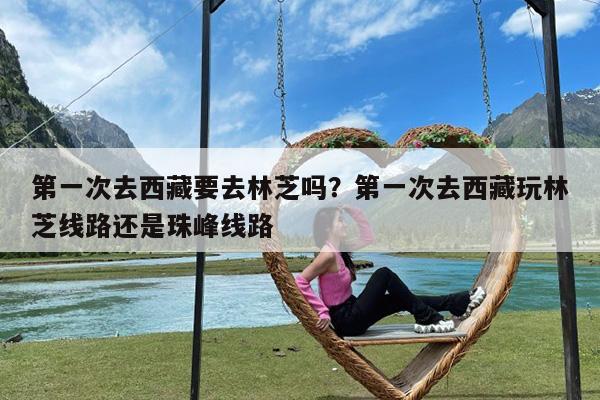 第一次去西藏要去林芝吗?第一次去西藏玩林芝线路还是珠峰线路