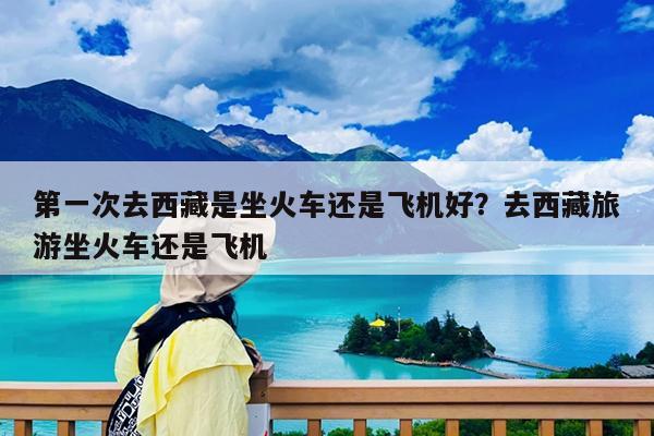 第一次去西藏是坐火车还是飞机好?去西藏旅游坐火车还是飞机
