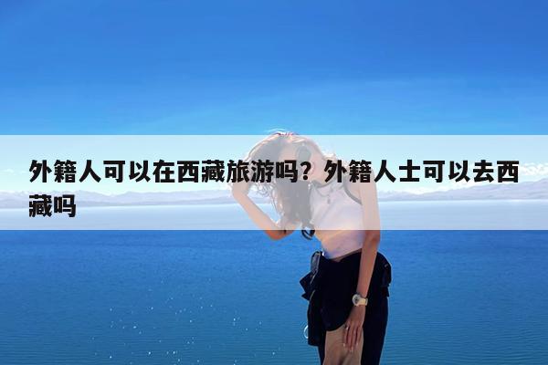 外籍人可以在西藏旅游吗?外籍人士可以去西藏吗
