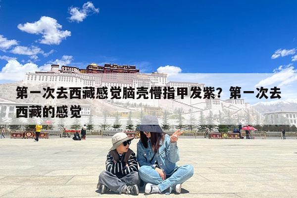 第一次去西藏感觉脑壳懵指甲发紫?第一次去西藏的感觉