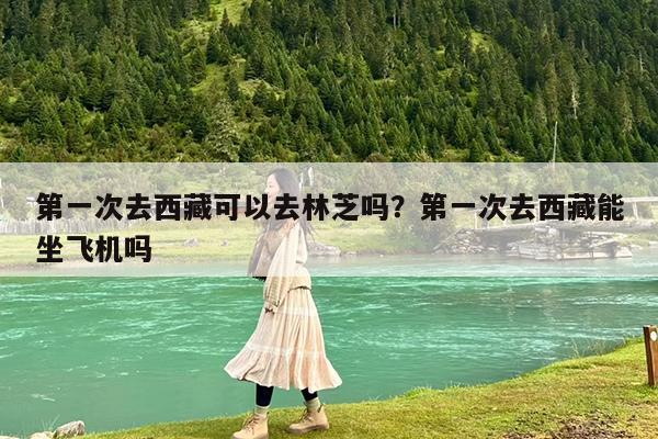 第一次去西藏可以去林芝吗?第一次去西藏能坐飞机吗