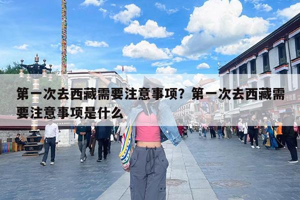 第一次去西藏需要注意事项?第一次去西藏需要注意事项是什么