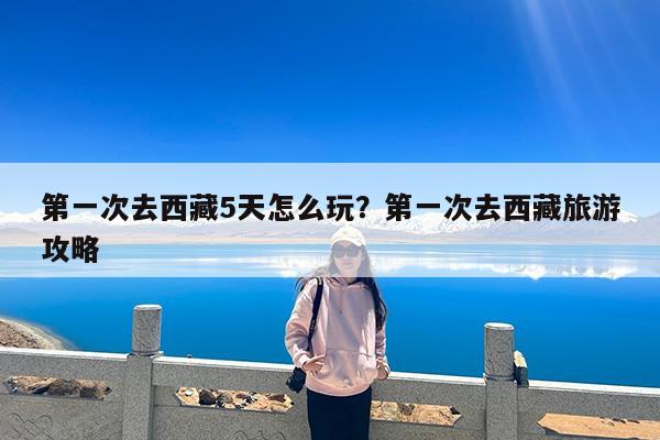第一次去西藏5天怎么玩?第一次去西藏旅游攻略