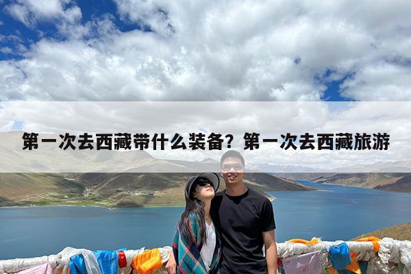 第一次去西藏带什么装备?第一次去西藏旅游