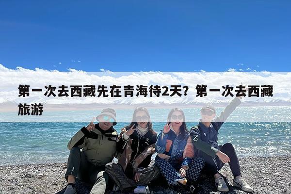 第一次去西藏先在青海待2天?第一次去西藏旅游