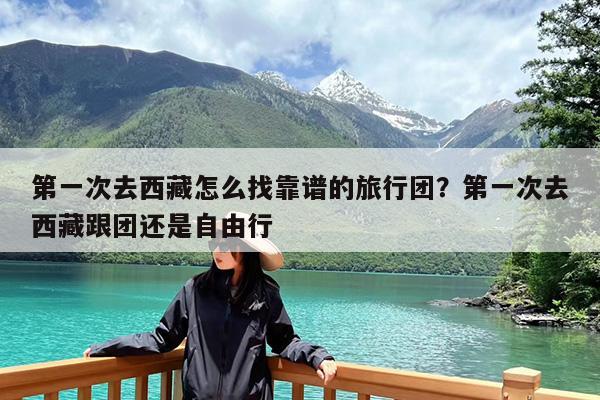 第一次去西藏怎么找靠谱的旅行团?第一次去西藏跟团还是自由行