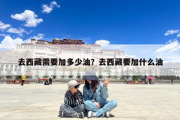 去西藏需要加多少油?去西藏要加什么油