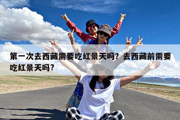 第一次去西藏需要吃红景天吗?去西藏前需要吃红景天吗?