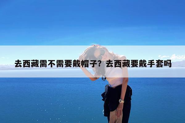 去西藏需不需要戴帽子?去西藏要戴手套吗