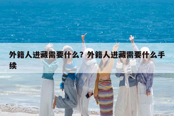 外籍人进藏需要什么?外籍人进藏需要什么手续