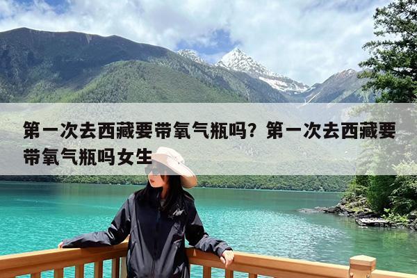 第一次去西藏要带氧气瓶吗?第一次去西藏要带氧气瓶吗女生