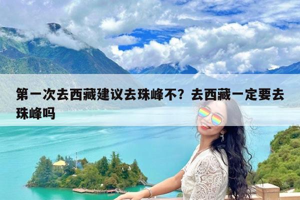 第一次去西藏建议去珠峰不?去西藏一定要去珠峰吗