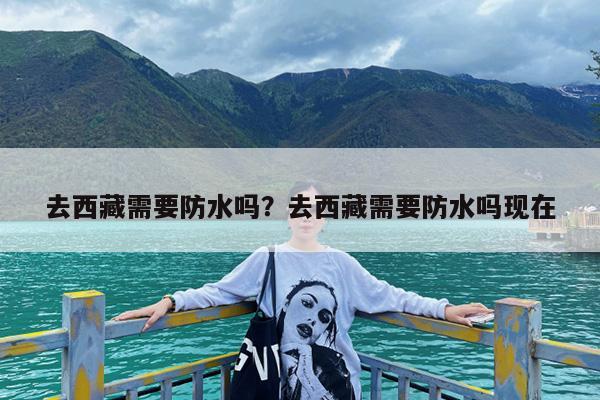 去西藏需要防水吗?去西藏需要防水吗现在