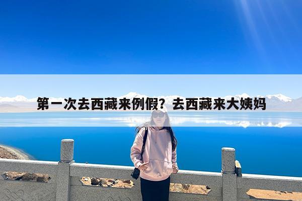 第一次去西藏来例假?去西藏来大姨妈