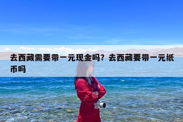 去西藏需要带一元现金吗?去西藏要带一元纸币吗