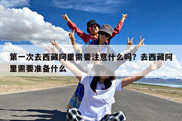 第一次去西藏阿里需要注意什么吗?去西藏阿里需要准备什么