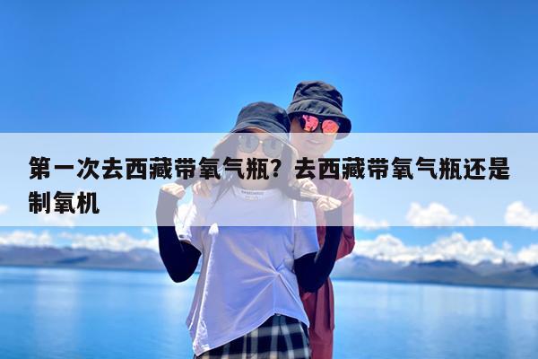 第一次去西藏带氧气瓶?去西藏带氧气瓶还是制氧机
