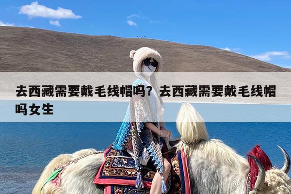 去西藏需要戴毛线帽吗?去西藏需要戴毛线帽吗女生