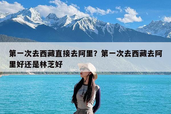 第一次去西藏直接去阿里?第一次去西藏去阿里好还是林芝好