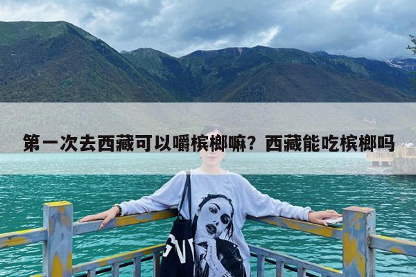 第一次去西藏可以嚼槟榔嘛?西藏能吃槟榔吗