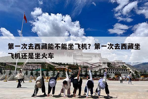 第一次去西藏能不能坐飞机?第一次去西藏坐飞机还是坐火车