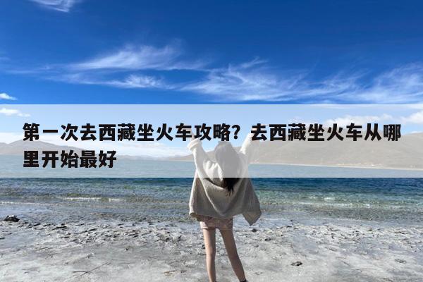 第一次去西藏坐火车攻略?去西藏坐火车从哪里开始最好