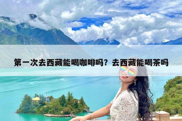第一次去西藏能喝咖啡吗?去西藏能喝茶吗