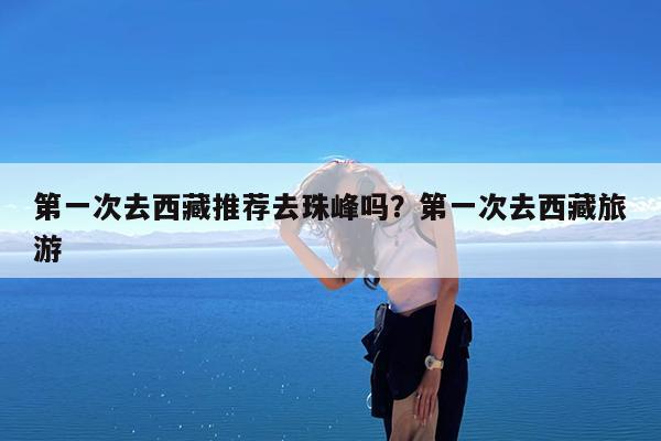 第一次去西藏推荐去珠峰吗?第一次去西藏旅游
