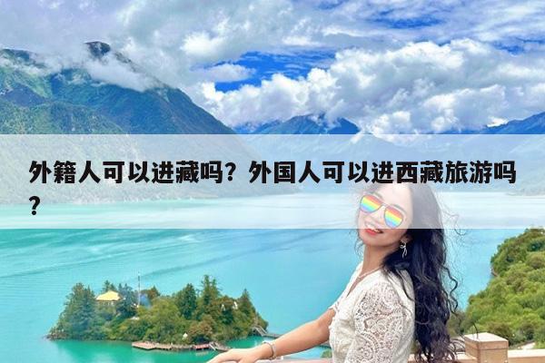 外籍人可以进藏吗?外国人可以进西藏旅游吗?