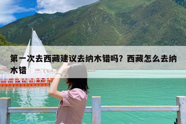 第一次去西藏建议去纳木错吗?西藏怎么去纳木错