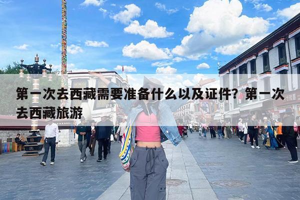 第一次去西藏需要准备什么以及证件?第一次去西藏旅游