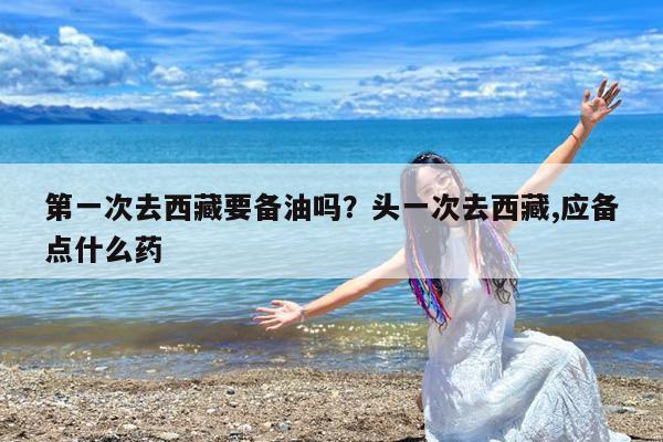 第一次去西藏要备油吗?头一次去西藏,应备点什么药