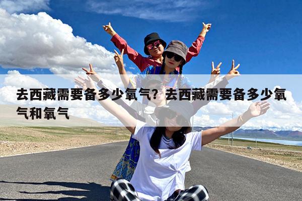 去西藏需要备多少氧气?去西藏需要备多少氧气和氧气