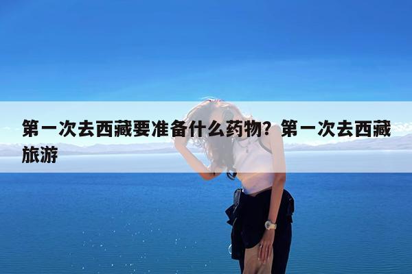 第一次去西藏要准备什么药物?第一次去西藏旅游