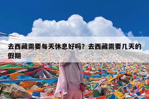 去西藏需要每天休息好吗?去西藏需要几天的假期